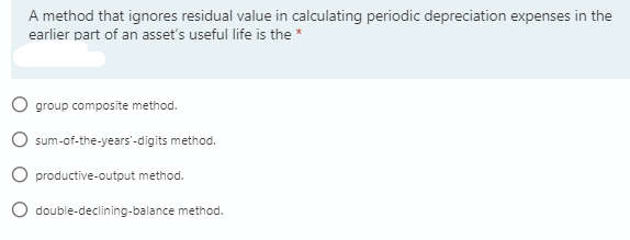 A method that ignores residual value in calculating periodic depreciation expenses in the
earlier part of an asset's useful life is the *
O group composite method.
sum-of-the-years'-digits method.
O productive-output method.
double-declining-balance method.

