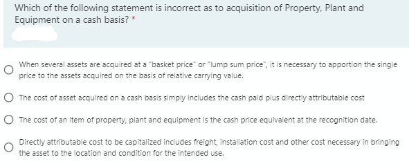 Which of the following statement is incorrect as to acquisition of Property, Plant and
Equipment on a cash basis? *
When several assets are acquired at a "basket price" or "lump sum price", it is necessary to apportion the single
price to the assets acquired on the basis of relative carrying value.
O The cost of asset acquired on a cash basis simply includes the cash paid plus directiy attributable cost
O The cost of an item of property, plant and equipment is the cash price equivalent at the recognition date.
Directly attributable cost to be capitalized includes freight, installation cost and other cost necessary in bringing
the asset to the location and condition for the intended use.
