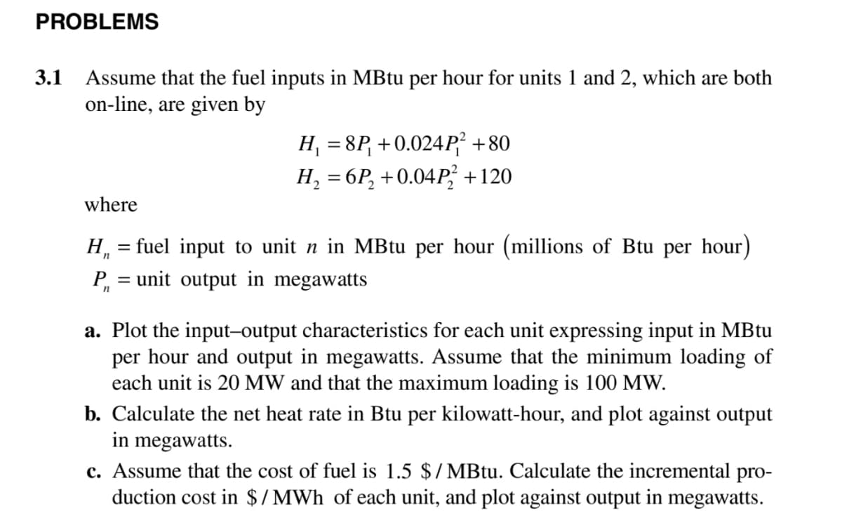 PROBLEMS
3.1
Assume that the fuel inputs in MBtu per hour for units 1 and 2, which are both
on-line, are given by
H, = 8P, +0.024P² +80
H, = 6P, +0.04P; +120
where
H, = fuel input to unit n in MBtu per hour (millions of Btu per hour)
= unit output in megawatts
a. Plot the input-output characteristics for each unit expressing input in MBtu
per hour and output in megawatts. Assume that the minimum loading of
each unit is 20 MW and that the maximum loading is 100 MW.
b. Calculate the net heat rate in Btu per kilowatt-hour, and plot against output
in megawatts.
c. Assume that the cost of fuel is 1.5 $/MBtu. Calculate the incremental pro-
duction cost in $/MWh of each unit, and plot against output in megawatts.
