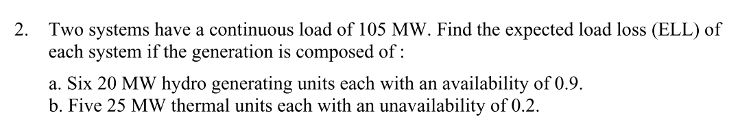 2. Two systems have a continuous load of 105 MW. Find the expected load loss (ELL) of
each system if the generation is composed of :
a. Six 20 MW hydro generating units each with an availability of 0.9.
b. Five 25 MW thermal units each with an unavailability of 0.2.
