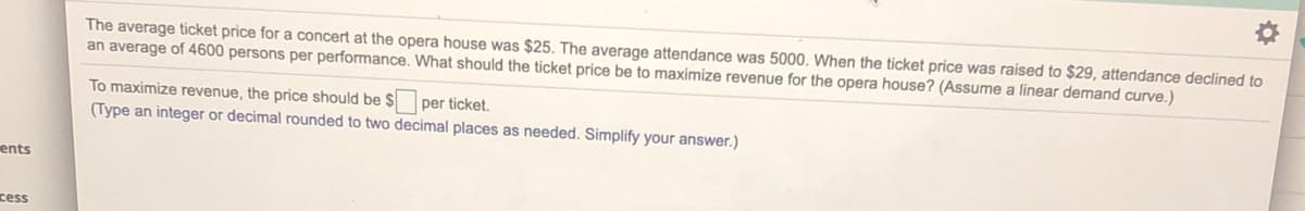 The average ticket price for a concert at the opera house was $25. The average attendance was 5000. When the ticket price was raised to $29, attendance declined to
an average of 4600 persons per performance. What should the ticket price be to maximize revenue for the opera house? (Assume a linear demand curve.)
To maximize revenue, the price should be $ per ticket.
(Type an integer or decimal rounded to two decimal places as needed. Simplify your answer.)
ents
cess
