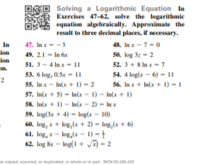 Solving a Logarithmic Equation In
ER Exercises 47-62, solve the logarithmie
equation algebraically. Approximate the
result to three decimal places, if necessary.
47. Inx--3
ion
ion
on.
48. In x - 7-0
50. log 3z - 2
52. 3+ 8 Inx- 7
54. 4 log(x - 6) - I|
56. In x + In(x + 1) - 1
In
49. 2.1 - In áx
51. 3 - 4 In x - 11
53. 6 log, 0.5x - ||
2
55. In x - In(x + 1) - 2
57. In(x + 5) - In(x - 1) - In(x + 1)
58. In(x + 1) - In(x - 2) - In x
59. log(3x + 4) - log(x - 10)
60. log, x+ log,(x + 2) - log,(x + 6)
61. log, x- log,(x - 1) -
62. log kr - log(1 + a) - 2
copled scanned or duplicated, in whole or in part. WCN 200-20
