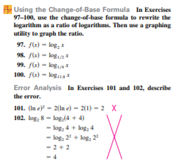 Using the Change-of-Base Formula In Exercises
97-100, use the change-of-base formula to rewrite the
logarithm as a ratio of logarithms. Then use a graphing
utility to graph the ratio.
97. flx) - log, x
98. fla) - log2I
99. f(x) - logi4
100. f(x) - logua
Error Analysis In Exercises 101 and 102, describe
the error.
101. (In e) - 2(ln e) – 2(1) – 2 X
102. log; 8 - log:(4 + 4)
log: 4 + log, 4
- log: 2 + log: 2
- 2 +2
.4
