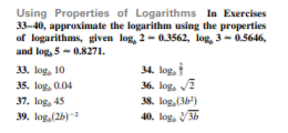 Using Properties of Logarithms In Exercises
33-40, approximate the logarithm using the properties
of logarithms, given log, 2- 0.3562, log, 3 - 0.5646,
and log, 5-0.8271.
34. log,
36. log, 2
33. log, 10
35. log, 0.04
37. log, 45
38. log,(36)
39. log,(2b)-
40. log, 36
