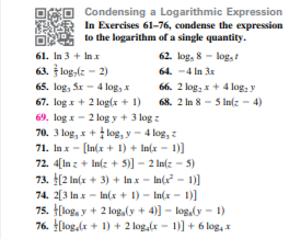 Condensing a Logarithmic Expression
In Exercises 61-76, condense the expression
to the logarithm of a single quantity.
62. log, 8 - log,
64. -4 In 3x
61. In 3 + In x
63. log,(z - 2)
65. log, Sx - 4 log, x
66. 2 log, x+ 4 log, y
68. 2 In 8 - 5 In(z - 4)
67. log x+ 2 log(x + 1)
69. log x - 2 log y + 3 log z
70. 3 log, x + log, y - 4 log, z
71. In x - [In(x + 1) + In(x - 1)]
72. 4[In z + In(z + 5)] - 2 In(z - 5)
73. [2 In(x + 3) + In x - In(r - 1)]
74. 2(3 In x - In(x + 1) - In(x - 1)]
75. [log, y + 2 log,(y + 4)] - log,ly - 1)
76. [log,(x + 1) + 2 log,(r - 1)] + 6 log, x
