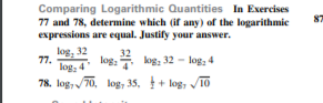 Comparing Logarithmic Quantities In Exercises
77 and 78, determine which (if any) of the logarithmic
expressions are equal. Justify your answer.
log, 32
32
log: kog; 32 - log, 4
77.
log: 4
78. log, /70, log, 35, + log, /10
