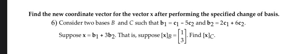 Find the new coordinate vector for the vector x after performing the specified change of basis.
6) Consider two bases B and C such that b1 = c₁ - 5c2 and b2 = 2c₁ + 6c2.
Find [x]c.
Suppose x = b1 + 3b2. That is, suppose [x]B =