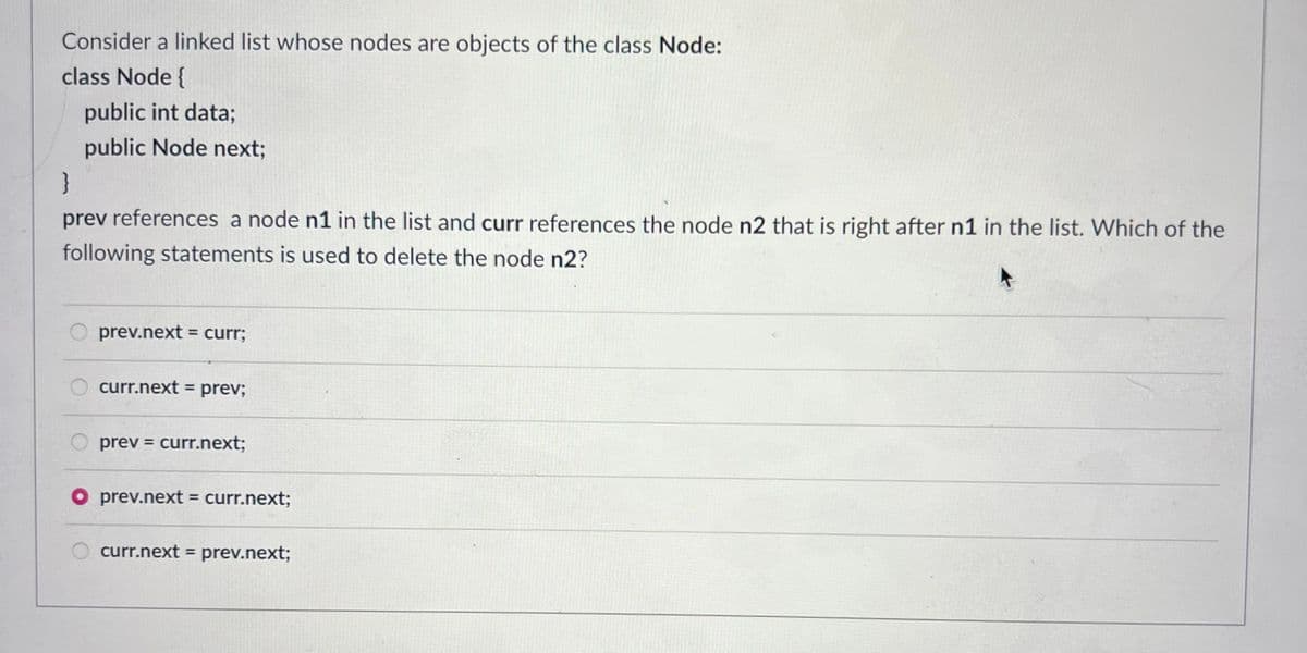 Consider a linked list whose nodes are objects of the class Node:
class Node {
public int data;
public Node next;
}
prev references a node n1 in the list and curr references the node n2 that is right after n1 in the list. Which of the
following statements is used to delete the node n2?
prev.next = curr;
curr.next = prev;
Oprev = curr.next;
prev.next = curr.next;
curr.next = prev.next;