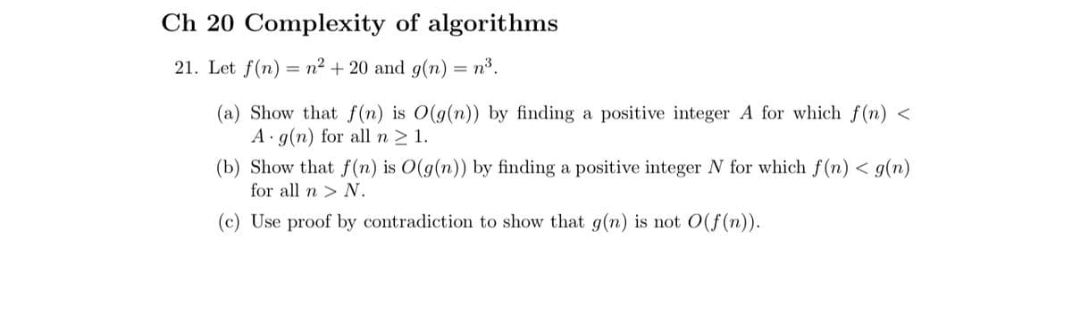 Ch 20 Complexity of algorithms
21. Let f(n) = n² + 20 and g(n) = n³.
(a) Show that f(n) is O(g(n))
A g(n) for all n ≥ 1.
finding a positive integer A for which f(n) <
(b) Show that f(n) is O(g(n)) by finding a positive integer N for which f(n) < g(n)
for all n > N.
(c) Use proof by contradiction to show that g(n) is not O(f(n)).
