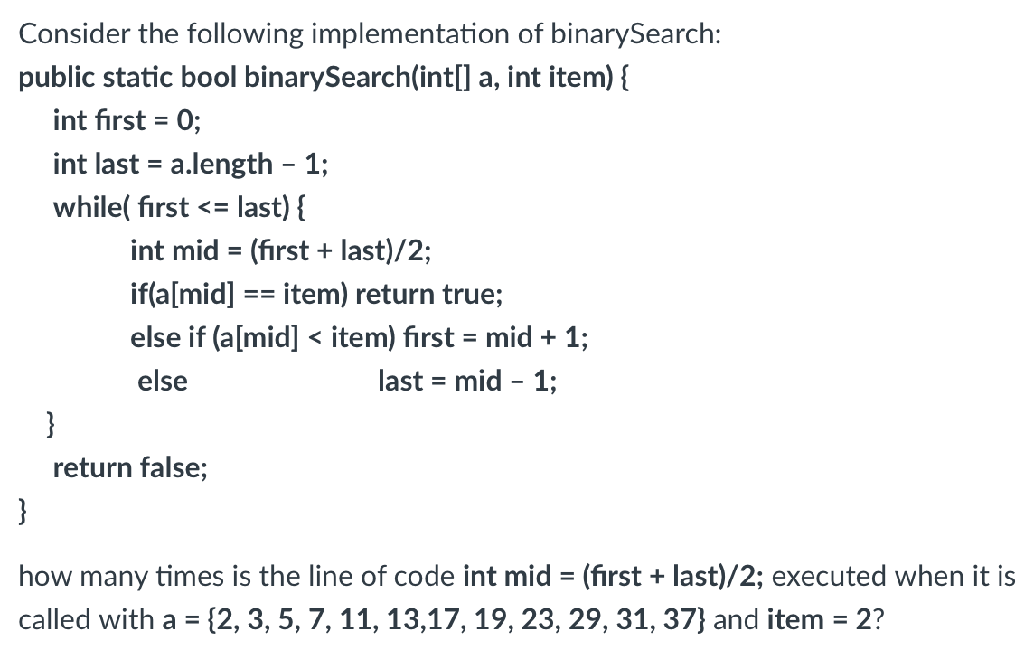 Consider the following implementation of binarySearch:
public static bool binarySearch(int[] a, int item) {
int first = 0;
int last = a.length - 1;
while( first <= last) {
int mid = (first + last)/2;
if(a[mid]
item) return true;
else if (a[mid] < item) first = mid + 1;
else
last = mid - 1;
}
return false;
==
}
how many times is the line of code int mid = (first + last)/2; executed when it is
called with a = {2, 3, 5, 7, 11, 13,17, 19, 23, 29, 31, 37} and item = 2?