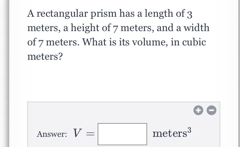 A rectangular prism has a length of 3
meters, a height of 7 meters, and a width
of 7 meters. What is its volume, in cubic
meters?
Answer: V
meters
