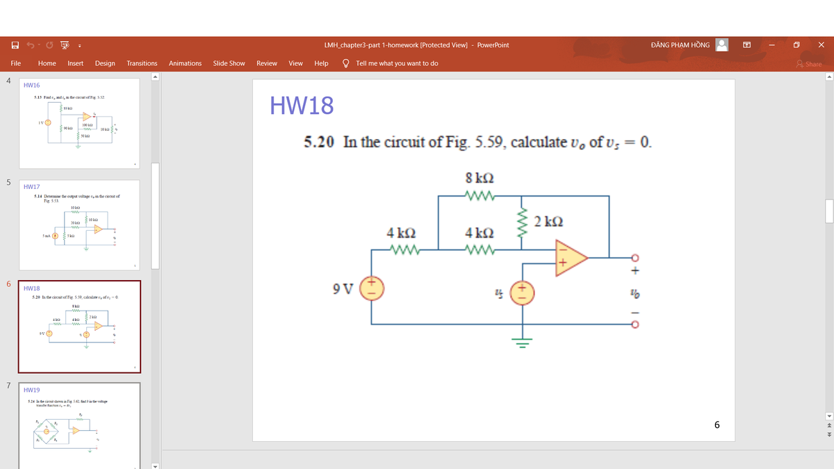 LMH_chapter3-part 1-homework [Protected View]
PowerPoint
ĐĂNG PHẠM HỒNG
File
Home
Insert
Design
Transitions
Animations
Slide Show
Review
View
Help
Tell me what you want to do
& Share
4
HW16
5.13 Find u, and i, in the circuit of Fig. 5.52.
HW18
10 ka
1vO
100 ka
90 ka
10 ka
5.20 In the circuit of Fig. 5.59, calculate v, of v; = 0.
50 k2
8 kQ
HW17
ww
5.14 Determine the output voltage v, in the circuit of
5.53.
10 ka
2 k2
10 ka
20 ka
4 k2
4 k2
Sma O
5 kQ
www
ww
6.
9 V
HW18
5.20 In the circuit of Fig. 5.59, calculate v, of v; = 0.
8 ka
4 ka
4 ka
ww
7
HW19
3.24 In the circuit shown in Fig. 5.62, find k in the voltage
tYansfer flunction ,- b,
R.
6.
ww-
