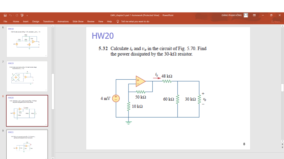 LMH_chapter3-part 1-homework [Protected View]
PowerPoint
ĐĂNG PHẠM HỒNG
File
Home
Insert
Design
Transitions
Animations
Slide Show
Review
View
Help
Tell me what you want to do
& Share
6.
HW18
5.20 In the circuit of Fig. 5.59, calculate v, of v; = 0.
HW20
8 ka
4
4 ka
5.32 Calculate iz and v, in the circuit of Fig. 5.70. Find
the power dissipated by the 30-kN resistor.
7
HW19
3.24 In the circuit shown in Fig 5.62, find k in the voltage
transfer flunction ,- ,
48 k2
ww
ww
8
4 mV
50 k2
HW20
60 k2
30 Ω
5.32 Calculate i, and e, in the circuit of Fig. 5.70. Find
the power dissipated by the 30 kl resistor
10 kΩ
4 mv (
50 ka
60
30 k2
10 k2
9.
HW21
5.33 Re:kn lo the p m tineuit in Fip 571 Caknulale4
ud the pomer disupated by dhe kil resistor.
1 kI
8
3 ma O
ww-
ww
