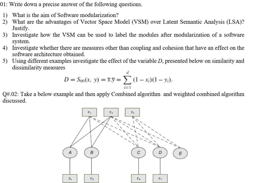 01: Write down a precise answer of the following questions.
1) What is the aim of Software modularization?
2) What are the advantages of Vector Space Model (VSM) over Latent Semantic Analysis (LSA)?
Justify.
3) Investigate how the VSM can be used to label the modules after modularization of a software
system.
4) Investigate whether there are measures other than coupling and cohesion that have an effect on the
software architecture obtained.
5) Using different examples investigate the effect of the variable D, presented below on similarity and
dissimilarity measures
D = Soo (x, y) = x.y =(1– x;)(1 – y;).
i=1
Q#.02: Take a below example and then apply Combined algorithm and weighted combined algorithm
discussed.
F1
F4
Fs
Fa
Fr
