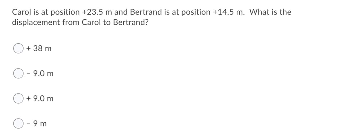 Carol is at position +23.5 m and Bertrand is at position +14.5 m. What is the
displacement from Carol to Bertrand?
+ 38 m
9.0 m
+ 9.0 m
- 9 m
