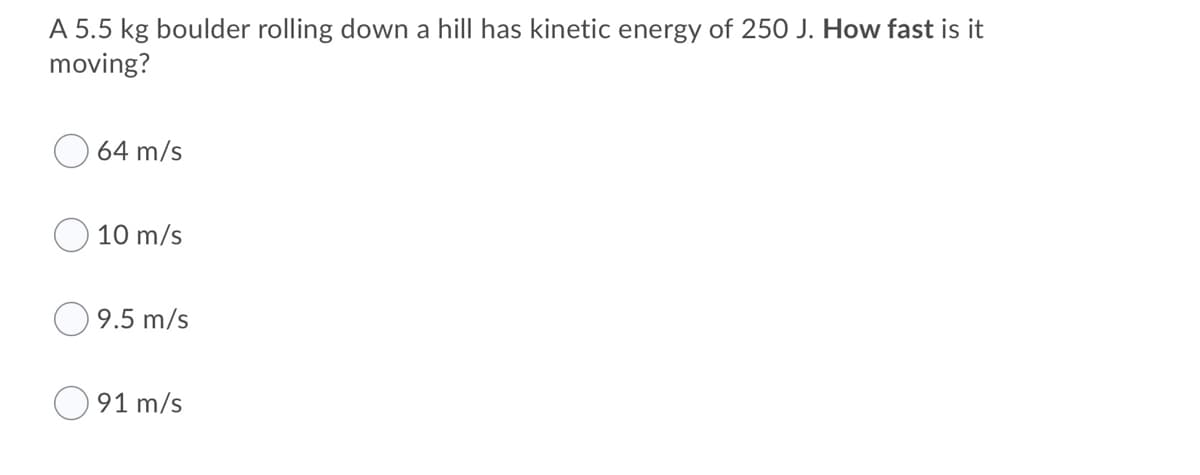A 5.5 kg boulder rolling down a hill has kinetic energy of 250 J. How fast is it
moving?
64 m/s
10 m/s
9.5 m/s
91 m/s
