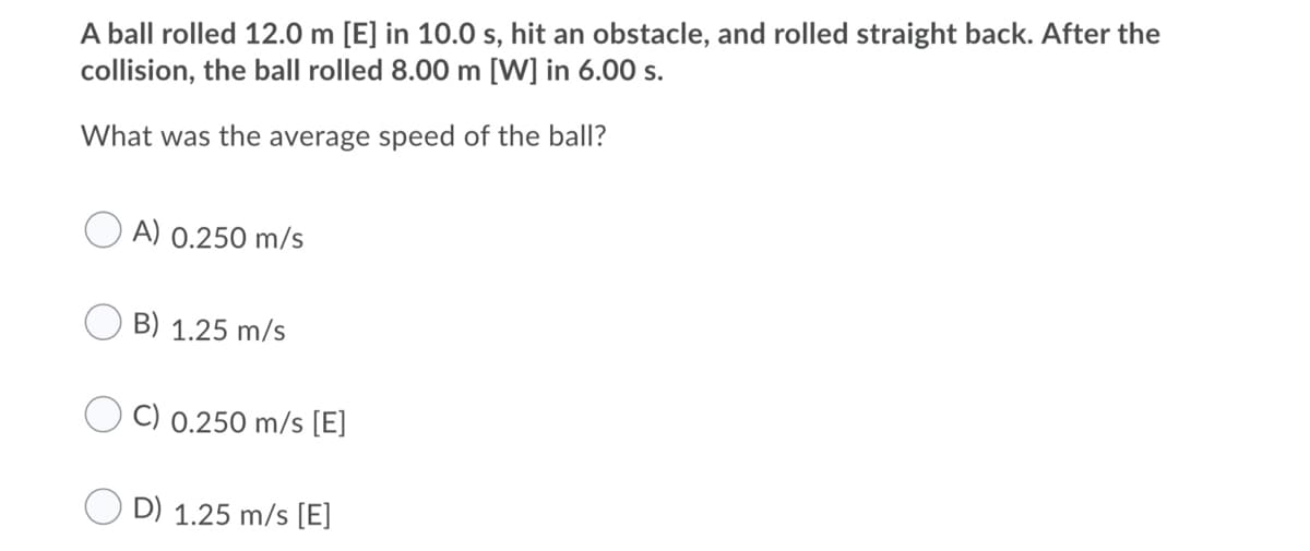A ball rolled 12.0 m [E] in 10.0 s, hit an obstacle, and rolled straight back. After the
collision, the ball rolled 8.00 m [W] in 6.00 s.
What was the average speed of the ball?
A) 0.250 m/s
B) 1.25 m/s
C) 0.250 m/s [E]
D) 1.25 m/s [E]
