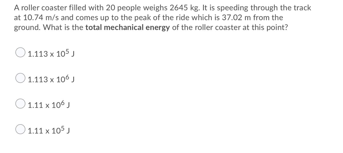 A roller coaster filled with 20 people weighs 2645 kg. It is speeding through the track
at 10.74 m/s and comes up to the peak of the ride which is 37.02 m from the
ground. What is the total mechanical energy of the roller coaster at this point?
O 1.113 x 105 j
1.113 x 106 J
1.11 x 106 J
O1.11 x 105 J
