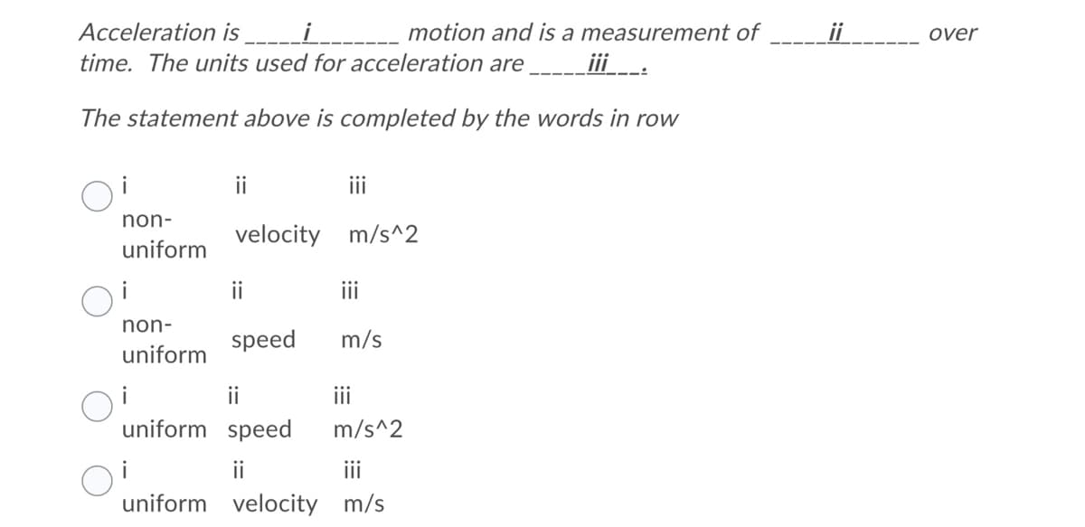 Acceleration is
motion and is a measurement of
ii
over
time. The units used for acceleration are
iii:
The statement above is completed by the words in row
ii
i
non-
velocity m/s^2
uniform
ii
iii
non-
speed
m/s
uniform
ii
ii
uniform speed
m/s^2
i
ii
iii
uniform velocity m/s
