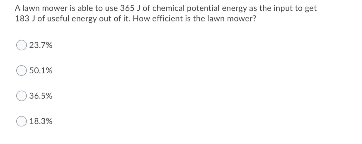 A lawn mower is able to use 365 J of chemical potential energy as the input to get
183 J of useful energy out of it. How efficient is the lawn mower?
23.7%
50.1%
36.5%
18.3%
