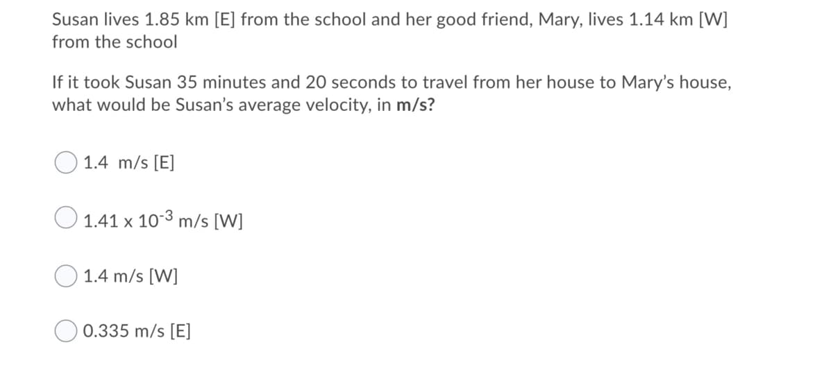 Susan lives 1.85 km [E] from the school and her good friend, Mary, lives 1.14 km [W]
from the school
If it took Susan 35 minutes and 20 seconds to travel from her house to Mary's house,
what would be Susan's average velocity, in m/s?
1.4 m/s [E]
1.41 x 103 m/s [W]
1.4 m/s [W]
0.335 m/s [E]
