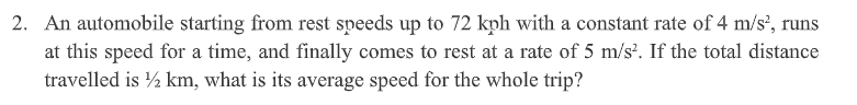 2. An automobile starting from rest speeds up to 72 kph with a constant rate of 4 m/s', runs
at this speed for a time, and finally comes to rest at a rate of 5 m/s'. If the total distance
travelled is ½ km, what is its average speed for the whole trip?
