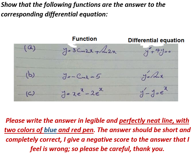 Show that the following functions are the answer to the
corresponding differential equation:
Function
Differential equation
(a)
(b)
(C)
Please write the answer in legible and perfectly neat line, with
two colors of blue and red pen. The answer should be short and
completely correct, I give a negative score to the answer that I
feel is wrong; so please be careful, thank you.

