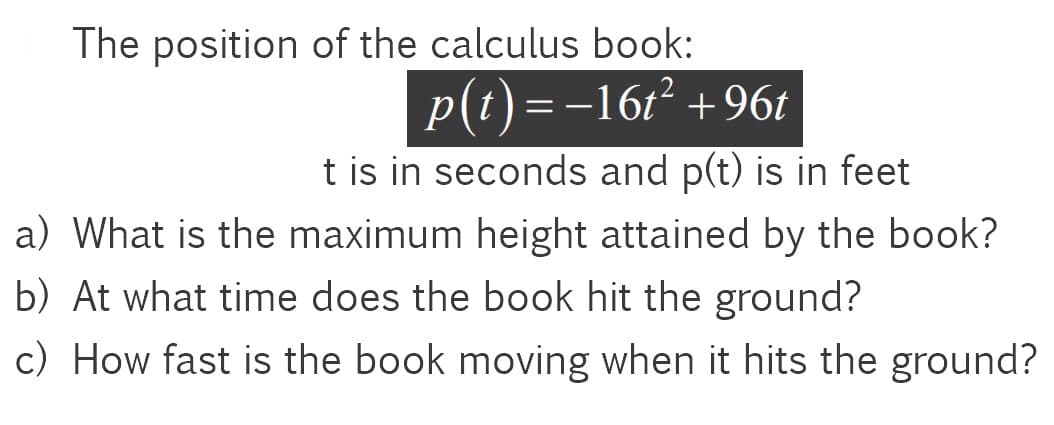 The position of the calculus book:
p(t)=-16t² +96t
t is in seconds and p(t) is in feet
a) What is the maximum height attained by the book?
b) At what time does the book hit the ground?
c) How fast is the book moving when it hits the ground?
