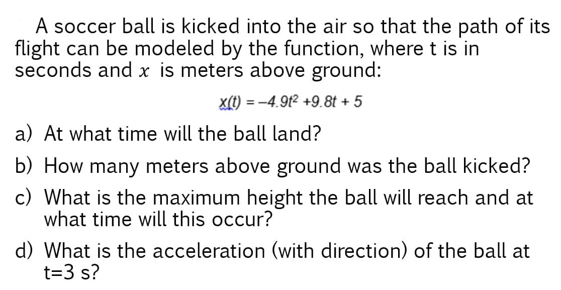 A soccer ball is kicked into the air so that the path of its
flight can be modeled by the function, where t is in
seconds and x is meters above ground:
x(t) = -4.9t2 +9.8t + 5
a) At what time will the ball land?
b) How many meters above ground was the ball kicked?
c) What is the maximum height the ball will reach and at
what time will this occur?
d) What is the acceleration (with direction) of the ball at
t=3 s?
