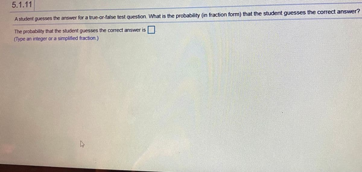 5.1.11
A student guesses the answer for a true-or-false test question. What is the probability (in fraction form) that the student guesses the correct answer?
The probability that the student guesses the correct answer is
(Type an integer or a simplified fraction.)
