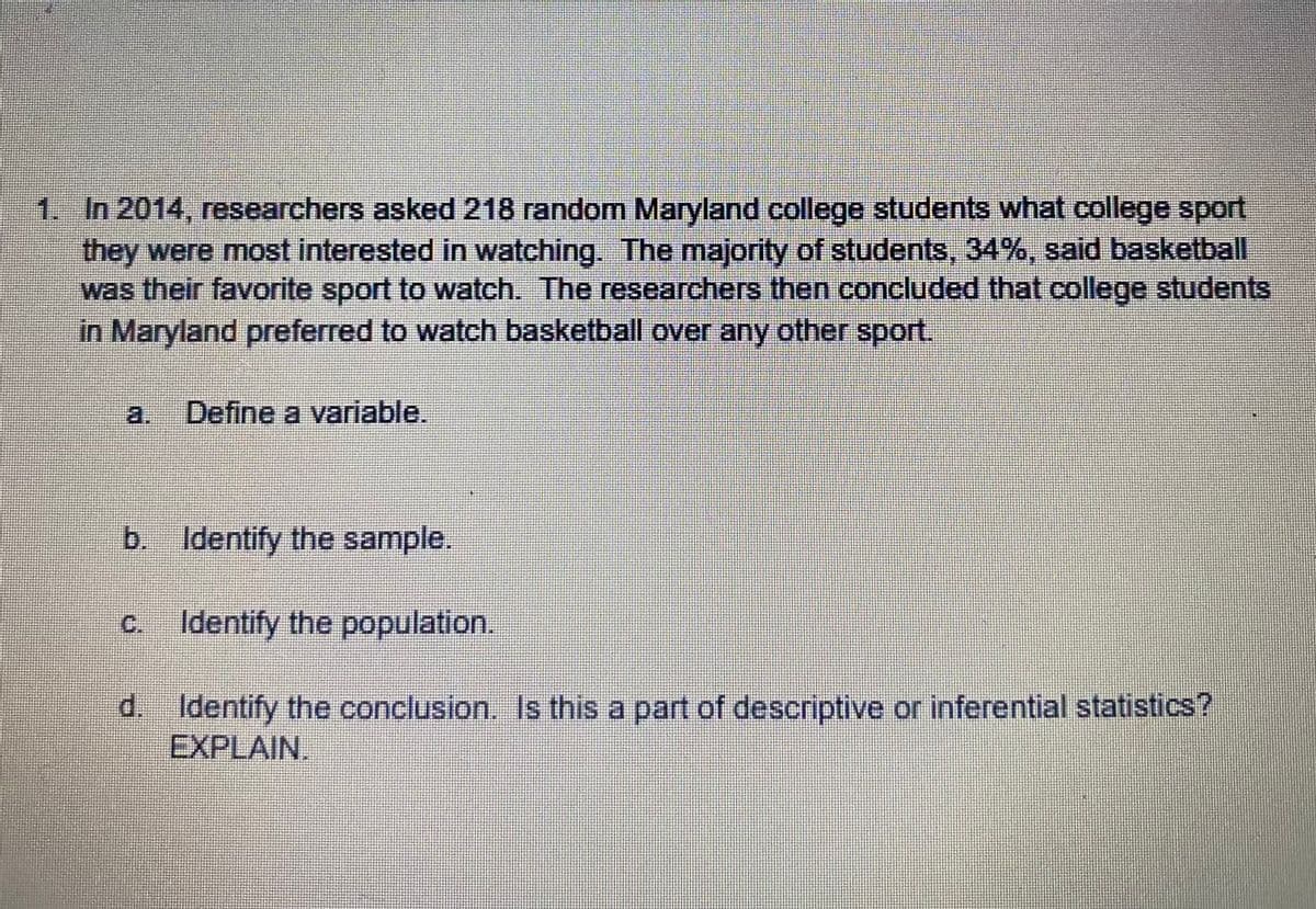 1. In 2014, researchers asked 218 random Maryland college students what college sport
they were most interested in watching. The majority of students, 34%, said basketball
was their favorite sport to watch. The researchers then concluded that college students
in Maryland preferred to watch basketball over any other sport.
a. Define a variable.
b. Identify the sample.
c Identify the population.
d. Identify the conclusion. Is this a part of descriptive or inferential statistics?
EXPLAIN.
