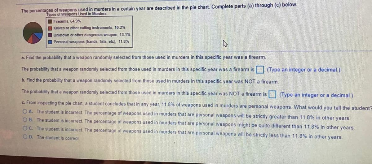 The percentages of weapons used in murders in a certain year are described in the pie chart. Complete parts (a) through (c) below.
Types of Weapons Used in Murders
Fireams, 64.9%
Knives or other cutting instruments, 10.2%
Unknown or other dangerous weapon, 13.1%
Personal weapons (hands, fists, etc), 11.8%
a. Find the probability that a weapon randomly selected from those used in murders in this specific year was a firearm.
The probability that a weapon randomly selected from those used in murders in this specific year was a firearm is Type an integer or a decimal.)
b. Find the probability that a weapon randomly selected from those used in murders in this specific year was NOT a firearm
The probability that a weapon randomly selected from those used in murders in this specific year was NOT a firearm is (Type an integer or a decimal.)
c. From inspecting the pie chart, a student concludes that in any year, 11.8% of weapons used in murders are personal weapons What would you tell the student?
OA. The student is incorrect. The percentage of weapons used in murders that are personal weapons will be strictly greater than 11.8% in other years.
OB. The student is incorrect. The percentage of weapons used in murders that are personal weapons might be quite different than 11.8% in other years.
O C. The student is incorrect The percentage of weapons used in murders that are personal weapons will be strictly less than 11.8% in other years.
O D. The student is correct.
