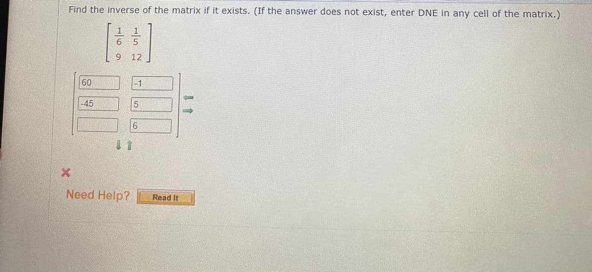 Find the inverse of the matrix if it exists. (If the answer does not exist, enter DNE in any cell of the matrix.)
1
1
6 5
6.
12
60
-1
-45
6.
1 1
Need Help?
Read It
