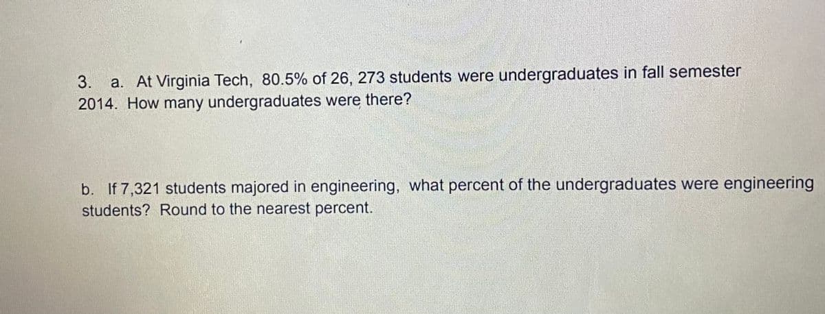 a. At Virginia Tech, 80.5% of 26, 273 students were undergraduates in fall semester
2014. How many undergraduates were there?
3.
b. If 7,321 students majored in engineering, what percent of the undergraduates were engineering
students? Round to the nearest percent.
