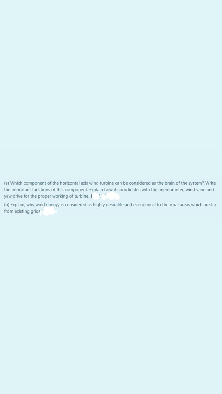(a) Which component of the horizontal axis wind turbine can be considered as the brain of the system? Write
the important functions of this component. Explain how it coordinates with the anemometer, wind vane and
yaw drive for the proper working of turbine. I
(b) Explain, why wind energy is considered as highly desirable and economical to the rural areas which are far
from existing grids
