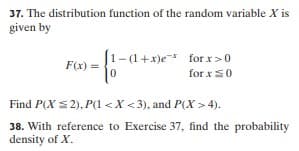 37. The distribution function of the random variable X is
given by
J1-(1+x)e-* for x >0
for xS0
F(x) =
Find P(X S2), P(1 <X <3), and P(X > 4).
38. With reference to Exercise 37, find the probability
density of X.
