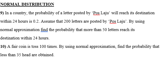 NORMAL DISTRIBUTION
9) In a country, the probability of a letter posted by Pos Laju' will reach its destination
within 24 hours is 0.2. Assume that 200 letters are posted by Ros Laju'. By using
normal approximation find the probability that more than 50 letters reach its
destination within 24 hours.
10) A fair coin is toss 100 times. By using normal approximation, find the probability that
less than 35 head are obtained.
