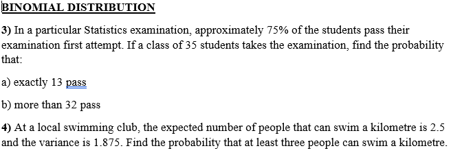 BINOMIAL DISTRIBUTION
3) In a particular Statistics examination, approximately 75% of the students pass their
examination first attempt. If a class of 35 students takes the examination, find the probability
that:
a) exactly 13 pass
b) more than 32 pass
4) At a local swimming club, the expected number of people that can swim a kilometre is 2.5
and the variance is 1.875. Find the probability that at least three people can swim a kilometre.
