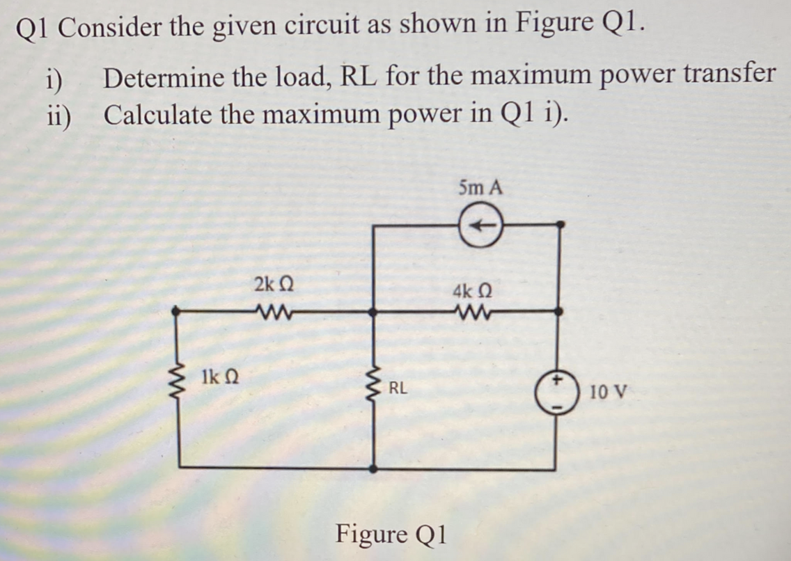 Q1 Consider the given circuit as shown in Figure Q1.
i) Determine the load, RL for the maximum power transfer
ii) Calculate the maximum power in Q1 i).
5m A
2kQ
lk Q
RL
Figure Q1
4k Q
10 V