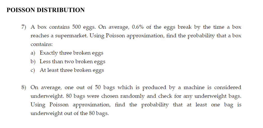 POISSON DISTRIBUTION
7) A box contains 500 eggs. On average, 0.6% of the eggs break by the time a box
reaches a supermarket. Using Poisson approximation, find the probability that a box
contains:
a) Exactly three broken eggs
b) Less than two broken eggs
c) At least three broken eggs
8) On average, one out of 50 bags which is produced by a machine is considered
underweight. 80 bags were chosen randomly and check for any underweight bags.
Using Poisson approximation, find the probability that at least one bag is
underweight out of the 80 bags.
