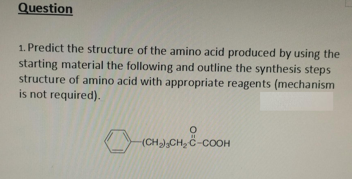 Question
1. Predict the structure of the amino acid produced by using the
starting material the following and outline the synthesis steps
structure of amino acid with appropriate reagents (mechanism
is not required).
11
(CH₂)3CH₂ C-COOH