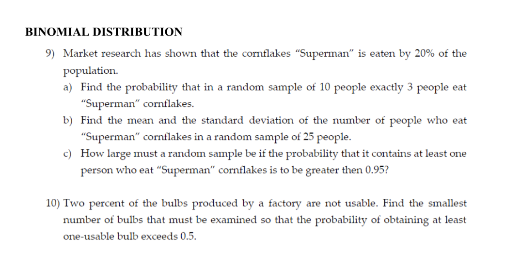 BINOMIAL DISTRIBUTION
9) Market research has shown that the cornflakes "Superman" is eaten by 20% of the
population.
a) Find the probability that in a random sample of 10 people exactly 3 people eat
"Superman" cornflakes.
b) Find the mean and the standard deviation of the number of people who eat
"Superman" cornflakes in a random sample of 25 people.
c) How large must a random sample be if the probability that it contains at least one
person who eat "Superman" cornflakes is to be greater then 0.95?
10) Two percent of the bulbs produced by a factory are not usable. Find the smallest
number of bulbs that must be examined so that the probability of obtaining at least
one-usable bulb exceeds 0.5.
