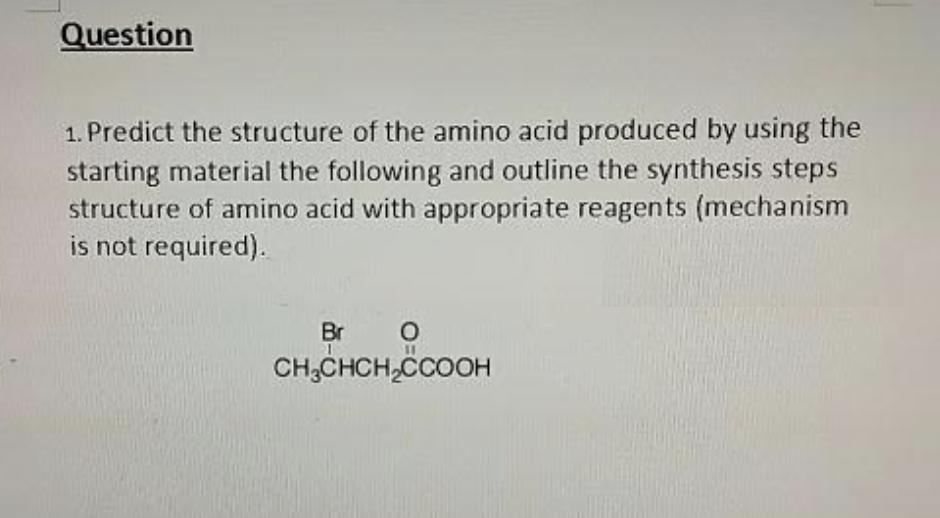 Question
1. Predict the structure of the amino acid produced by using the
starting material the following and outline the synthesis steps
structure of amino acid with appropriate reagents (mechanism
is not required).
Br O
CH₂CHCH₂CCOOH