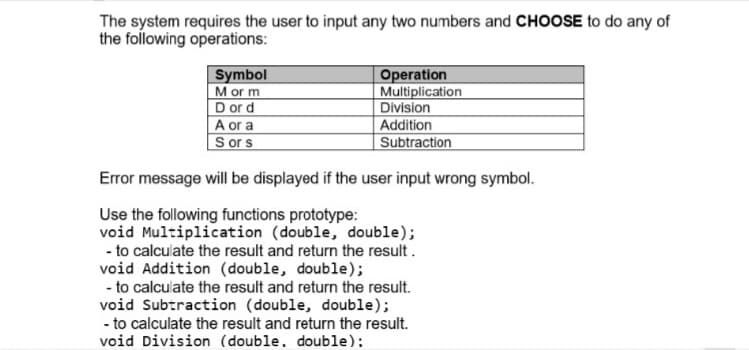 The system requires the user to input any two numbers and CHOOSE to do any of
the following operations:
Symbol
Mor m
D or d
A or a
S ors
Operation
Multiplication
Division
Addition
Subtraction
Error message will be displayed if the user input wrong symbol.
Use the following functions prototype:
void Multiplication (double, double);
- to calculate the result and return the result.
void Addition (double, double);
- to calculate the result and return the result.
void Subtraction (double, double);
- to calculate the result and return the result.
void Division (double. double):
