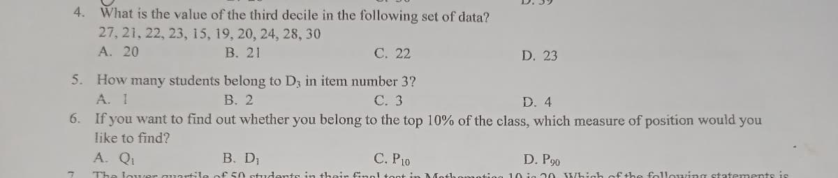 4. What is the value of the third decile in the following set of data?
27, 21, 22, 23, 15, 19, 20, 24, 28, 30
A. 20
B. 21
C. 22
D. 23
5.
How many students belong to D3 in item number 3?
A. I
B. 2
C. 3
D. 4
6.
If you want to find out whether you belong to the top 10% of the class, which measure of position would you
like to find?
A. Q₁
B. D₁
C. P10
D. P90
The lower
of 50 students in their final foot in Moth
10 in 20 Which of the following statements is