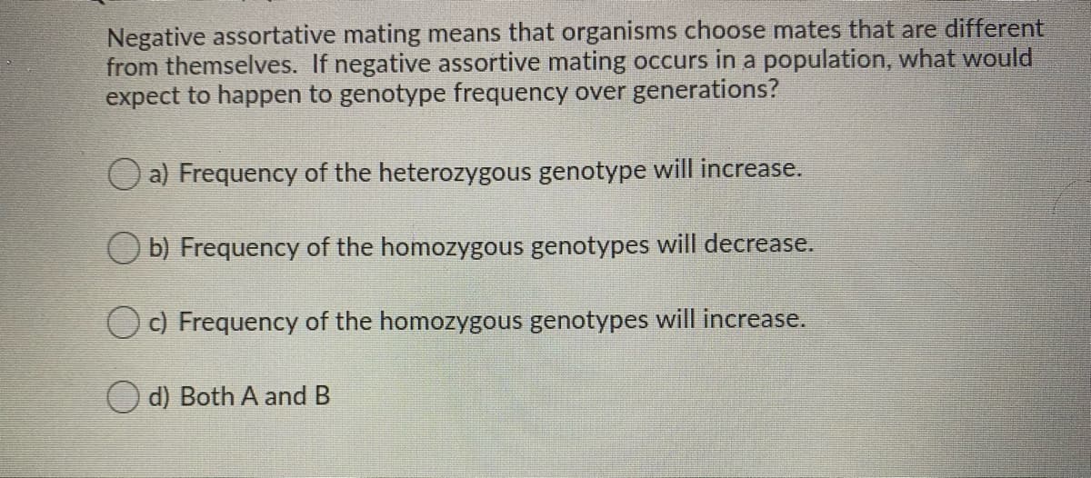 Negative assortative mating means that organisms choose mates that are different
from themselves. If negative assortive mating occurs in a population, what would
expect to happen to genotype frequency over generations?
a) Frequency of the heterozygous genotype will increase.
b) Frequency of the homozygous genotypes will decrease.
c) Frequency of the homozygous genotypes will increase.
O d) Both A and B
