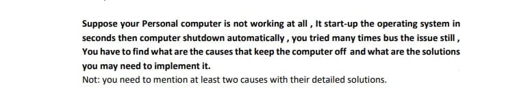 Suppose your Personal computer is not working at all , It start-up the operating system in
seconds then computer shutdown automatically, you tried many times bus the issue still,
You have to find what are the causes that keep the computer off and what are the solutions
you may need to implement it.
Not: you need to mention at least two causes with their detailed solutions.
