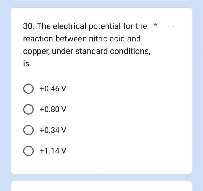 30. The electrical potential for the *
reaction between nitric acid and
copper, under standard conditions,
is
O +0.46 V
O +0.80 V
O +0.34 V
O +1.14 V
