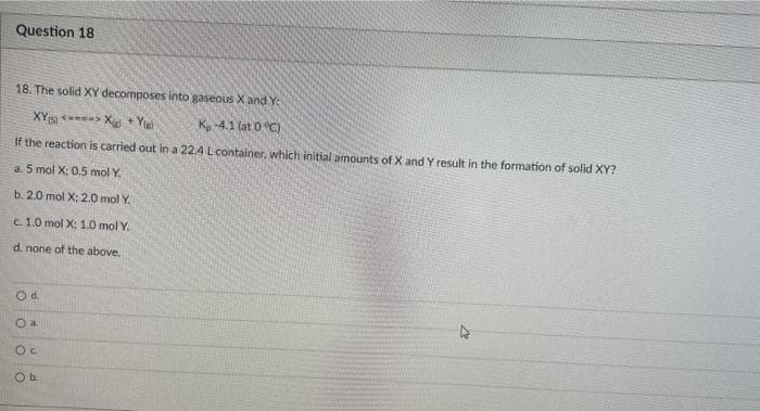 Question 18
18. The solid XY decomposes into gaseous X and Y
XY <> X+Y
K, -4.1 (at 0 °C)
If the reaction is carried out in a 22.4 L container, which initial amounts of X and Y result in the formation of solid XY?
a. 5 mol X: 0.5 mol Y.
b. 2.0 mol X; 2.0 mol Y.
c. 1.0 mol X: 1.0 mol Y.
d. none of the above.
Od
O a.
OC
O b.