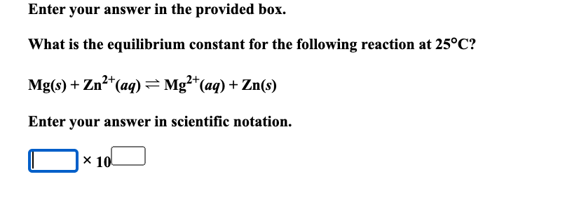Enter your answer in the provided box.
What is the equilibrium constant for the following reaction at 25°C?
2+
Mg(s) + Zn²+ (aq) = Mg²+ (aq) + Zn(s)
Enter your answer in scientific notation.
x 10